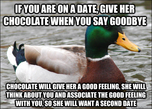 if you are on a date, give her chocolate when you say goodbye chocolate will give her a good feeling, she will think about you and associate the good feeling with you, so she will want a second date - if you are on a date, give her chocolate when you say goodbye chocolate will give her a good feeling, she will think about you and associate the good feeling with you, so she will want a second date  Actual Advice Mallard