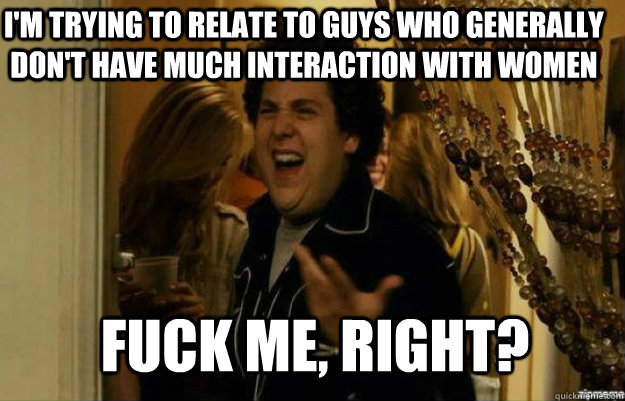 I'm trying to relate to guys who generally don't have much interaction with women FUCK ME, RIGHT?  fuck me right