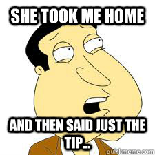 she took me home and then said just the tip...  - she took me home and then said just the tip...   Forever Alone Quagmire