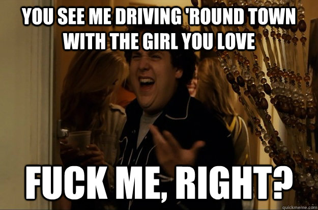 You see me driving 'round town with the girl you love Fuck Me, Right? - You see me driving 'round town with the girl you love Fuck Me, Right?  Fuck Me, Right