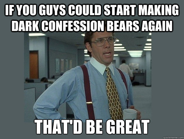 If you guys could start making dark confession bears again That'd be great  Office Space Lumbergh