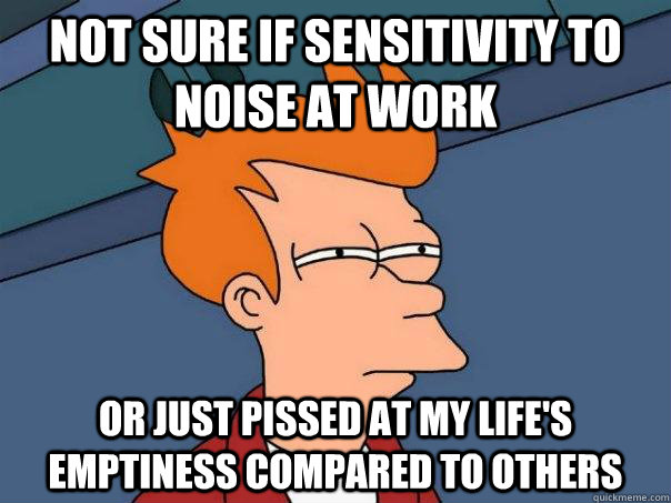 Not sure if sensitivity to noise at work or just pissed at my life's emptiness compared to others  Futurama Fry