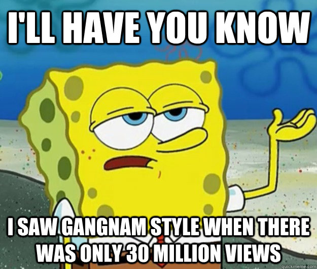 I'll have you know i saw gangnam style when there was only 30 million views  Tough Spongebob
