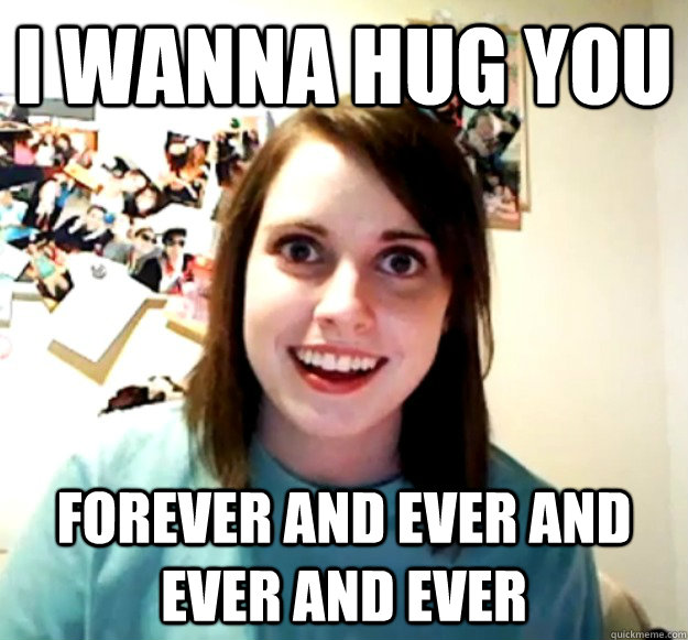 i wanna hug you forever and ever and ever and ever  Overly Attached Girlfriend
