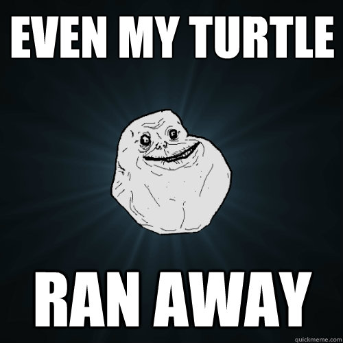 Even my turtle Ran away   Forever Alone