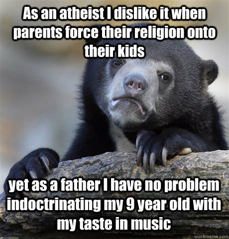 As an atheist I dislike it when parents force their religion onto their kids  yet as a father I have no problem indoctrinating my 9 year old with my taste in music  - As an atheist I dislike it when parents force their religion onto their kids  yet as a father I have no problem indoctrinating my 9 year old with my taste in music   Confession Bear