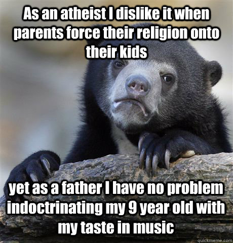 As an atheist I dislike it when parents force their religion onto their kids  yet as a father I have no problem indoctrinating my 9 year old with my taste in music   Confession Bear