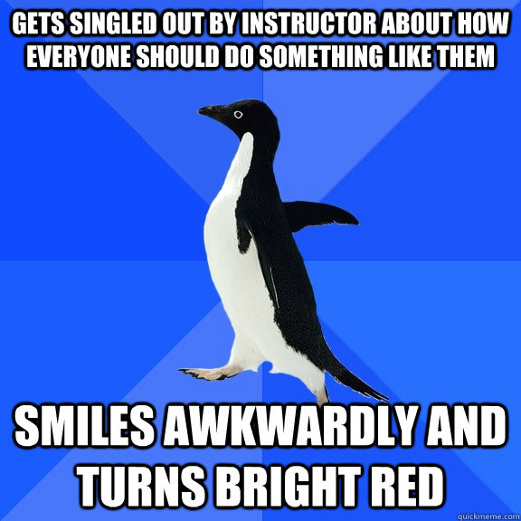 gets singled out by instructor about how everyone should do something like them Smiles awkwardly and turns bright red  Socially Awkward Penguin