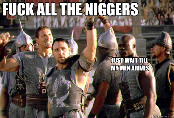 FUCK ALL THE NIGGERS just wait till my men arives  Upvoting Maximus