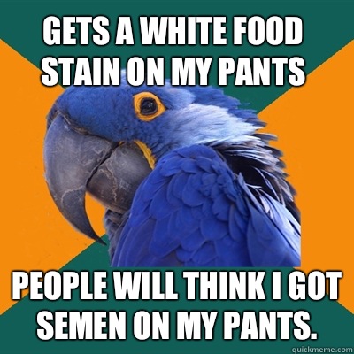 Gets a white food stain on my pants People will think I got semen on my pants.  Paranoid Parrot