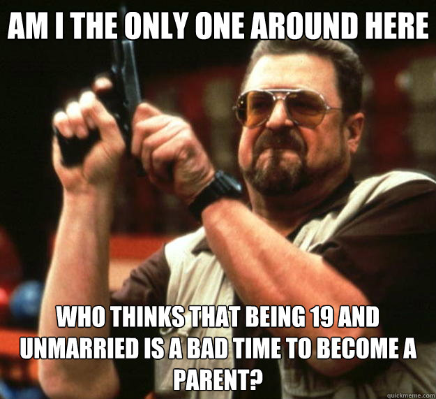 Am I the only one around here who thinks that being 19 and unmarried is a bad time to become a parent?  Big Lebowski