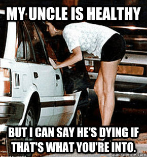 My uncle is healthy But I can say he's dying if that's what you're into.  FB karma whore