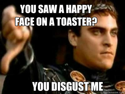 You saw a happy face on a toaster? you disgust me  Downvoting Roman