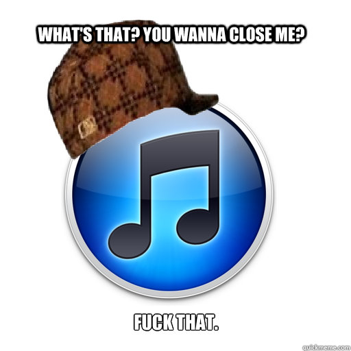 What's that? You wanna close me? Fuck that.  scumbag itunes
