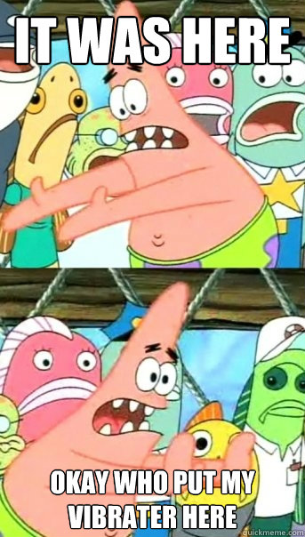 it was here okay who put my vibrater here  Push it somewhere else Patrick