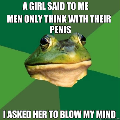 A GIRL SAID TO ME 
 I ASKED HER TO BLOW MY MIND MEN ONLY THINK WITH THEIR PENIS  Foul Bachelor Frog