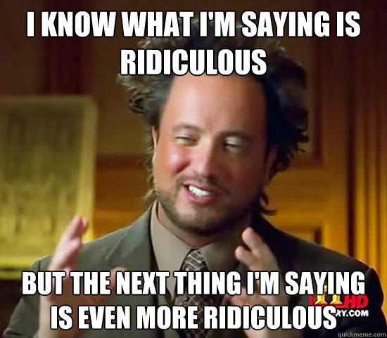 I know what I'm saying is ridiculous But the next thing I'm saying is even more ridiculous  Ancient Aliens