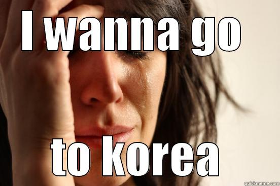 I WANNA GO  TO KOREA First World Problems
