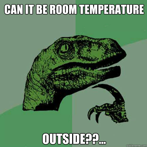 CAN IT be room temperature  Outside??...  Philosoraptor