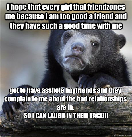 I hope that every girl that friendzones me because i am too good a friend and they have such a good time with me get to have asshole boyfriends and they complain to me about the bad relationships are in,
 SO I CAN LAUGH IN THEIR FACE!!!  Confession Bear