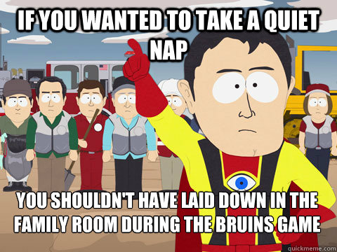 if you wanted to take a quiet nap you shouldn't have laid down in the family room during the bruins game  Captain Hindsight
