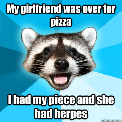 My girlfriend was over for pizza I had my piece and she had herpes  Lame Pun Coon