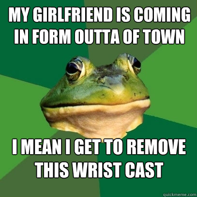 My girlfriend is coming in form outta of town i mean i get to remove this wrist cast   Foul Bachelor Frog