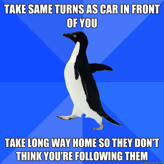 Take same turns as car in front of you Take long way home so they don't think you're following them  Socially Awkward Penguin