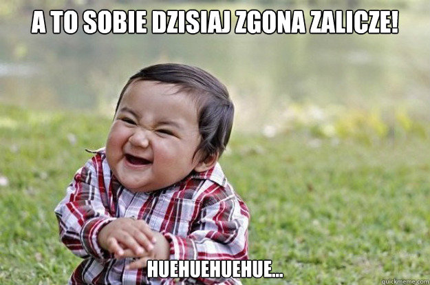 A to sobie dzisiaj zgona zalicze! Huehuehuehue...  