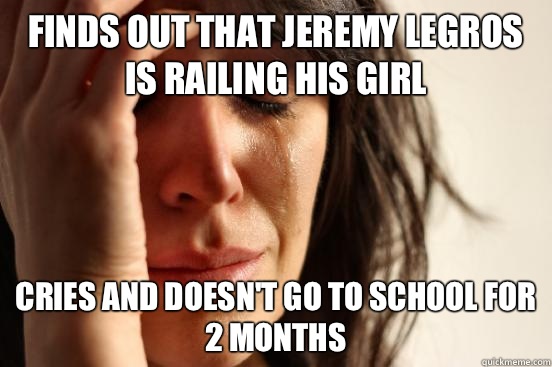 Finds out that Jeremy Legros is railing his girl  Cries and doesn't go to school for 2 months   First World Problems