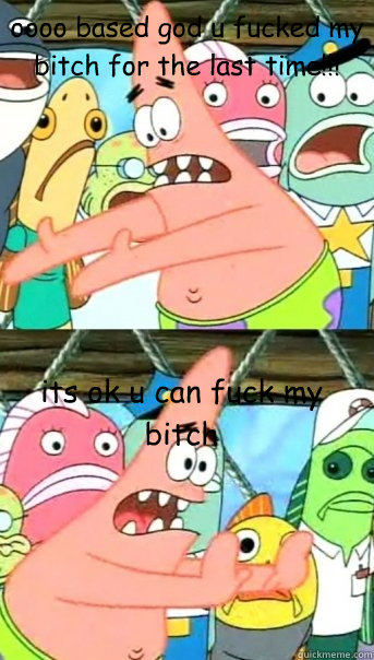 oooo based god u fucked my bitch for the last time!!! its ok u can fuck my bitch  Push it somewhere else Patrick