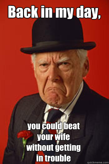 Back in my day,  you could beat your wife without getting in trouble  Pissed old guy