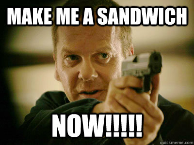 Make me a sandwich NOW!!!!!  Jack Bauer