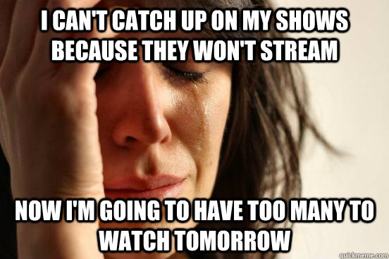 i can't catch up on my shows because they won't stream now i'm going to have too many to watch tomorrow  First World Problems