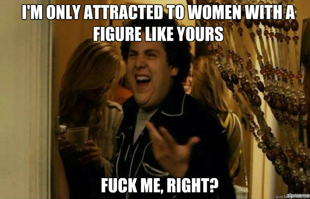 I'm only attracted to women with a figure like yours FUCK ME, RIGHT?  fuck me right