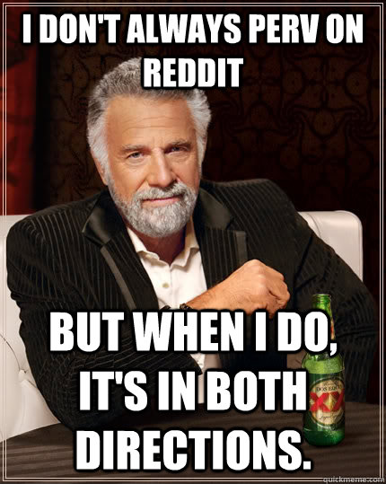 I don't always perv on reddit but when i do, it's in both directions.  The Most Interesting Man In The World