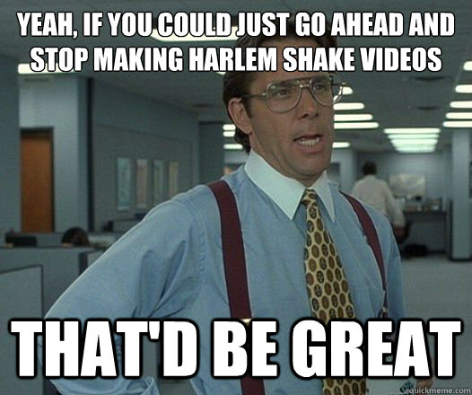 Yeah, if you could just go ahead and stop making harlem shake videos That'd be great - Yeah, if you could just go ahead and stop making harlem shake videos That'd be great  Lumbergh