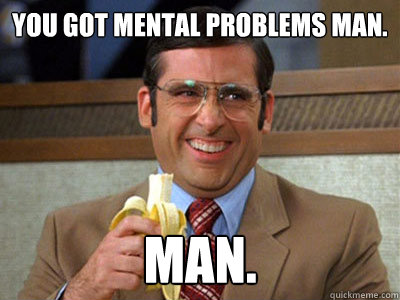 you got mental problems man. man.  Brick Tamland