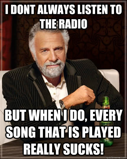 I dont always listen to the radio But when I do, every song that is played really Sucks!  The Most Interesting Man In The World