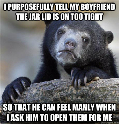 i purposefully tell my boyfriend the jar lid is on too tight so that he can feel manly when i ask him to open them for me  