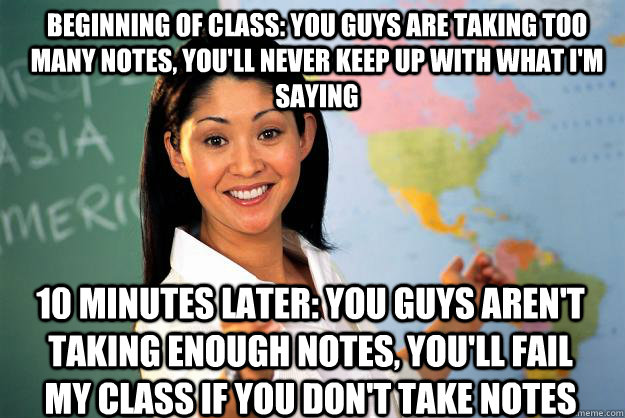 Beginning of class: You guys are taking too many notes, you'll never keep up with what I'm saying 10 minutes later: You guys aren't taking enough notes, you'll fail my class if you don't take notes  Unhelpful High School Teacher