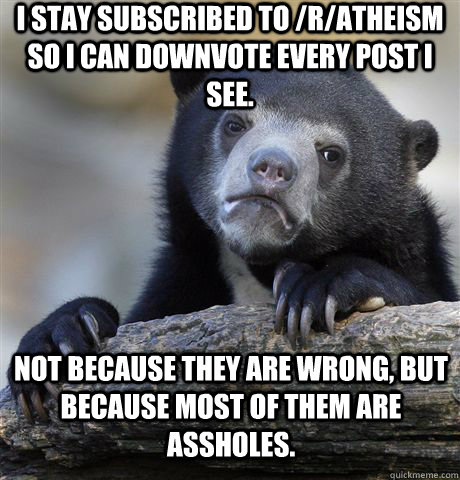 I stay subscribed to /r/atheism so I can downvote every post I see. Not because they are wrong, but because most of them are assholes. - I stay subscribed to /r/atheism so I can downvote every post I see. Not because they are wrong, but because most of them are assholes.  Confession Bear