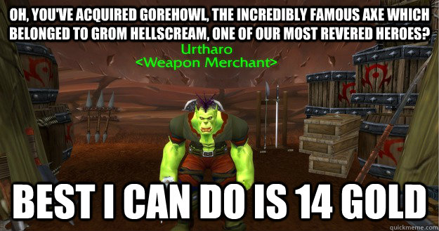 Oh, you've acquired Gorehowl, the incredibly famous axe which belonged to Grom Hellscream, one of our most revered heroes? best i can do is 14 gold - Oh, you've acquired Gorehowl, the incredibly famous axe which belonged to Grom Hellscream, one of our most revered heroes? best i can do is 14 gold  Scumbag Azeroth Merchant