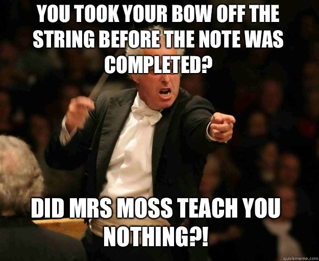 You took your bow off the string before the note was COMPLETED? Did Mrs Moss teach you NOTHING?!  angry conductor