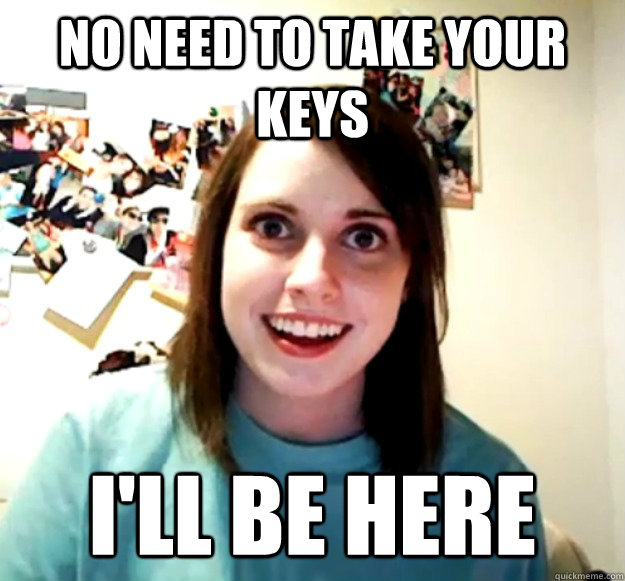 No need to take your keys I'll be here  Overly Attached Girlfriend