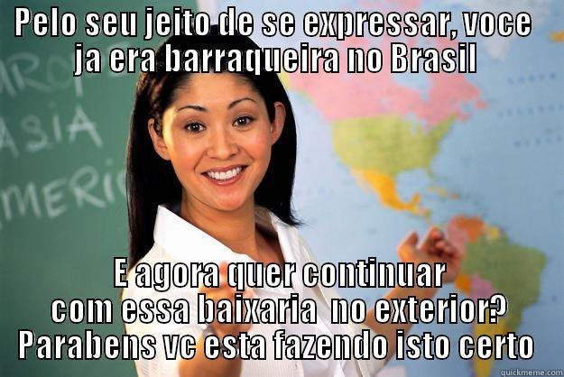 PELO SEU JEITO DE SE EXPRESSAR, VOCE   JA ERA BARRAQUEIRA NO BRASIL  E AGORA QUER CONTINUAR COM ESSA BAIXARIA  NO EXTERIOR? PARABENS VC ESTA FAZENDO ISTO CERTO  Unhelpful High School Teacher