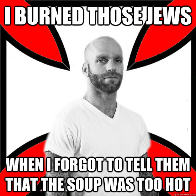 I burned those Jews when I forgot to tell them that the soup was too hot  Skinhead with a Heart of Gold