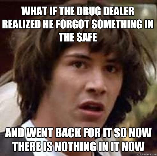 What if the drug dealer realized he forgot something in the safe And went back for it so now there is nothing in it now - What if the drug dealer realized he forgot something in the safe And went back for it so now there is nothing in it now  conspiracy keanu