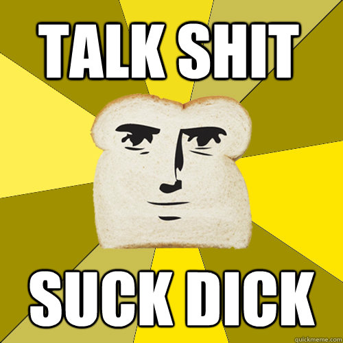TALK SHIT SUCK DICK
  Breadfriend