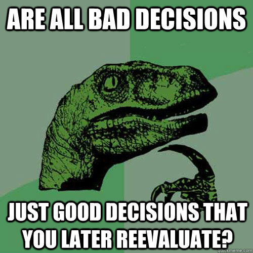 are all bad decisions just good decisions that you later reevaluate?  Philosoraptor